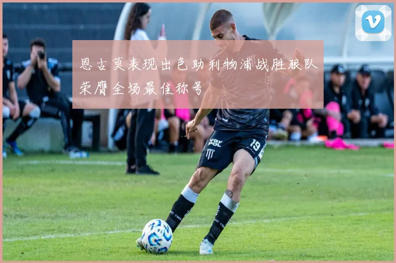 恩古莫表现出色助利物浦战胜狼队荣膺全场最佳称号