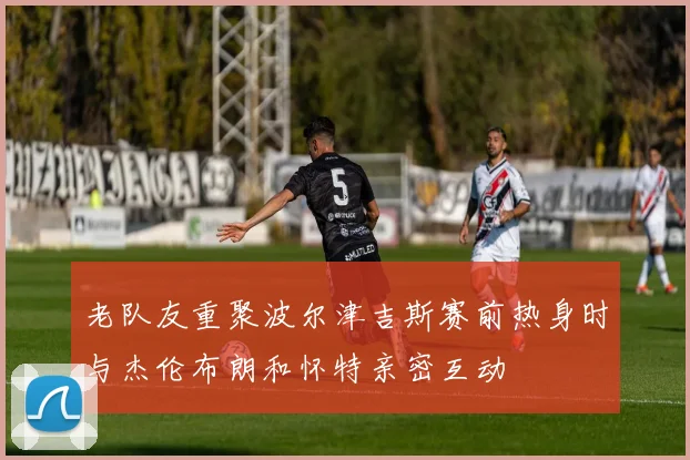 老队友重聚波尔津吉斯赛前热身时与杰伦布朗和怀特亲密互动