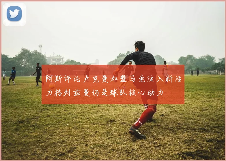 阿斯评论卢克曼加盟马竞注入新活力格列兹曼仍是球队核心动力