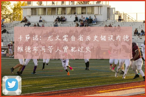 卡萨诺：尤文需自省历史错误内德维德布冯等人曾犯过失