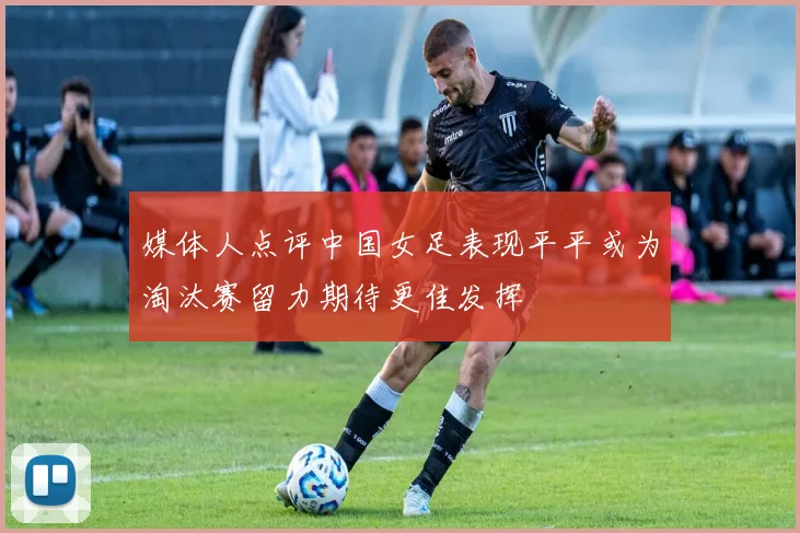 媒体人点评中国女足表现平平或为淘汰赛留力期待更佳发挥