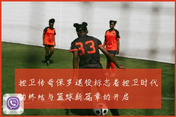 控卫传奇保罗退役标志着控卫时代的终结与篮球新篇章的开启