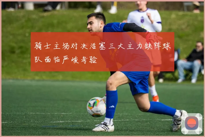 骑士主场对决活塞三大主力缺阵球队面临严峻考验